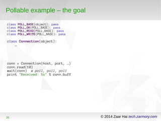Pollable example – the goal 
class POLL_BASE(object): pass 
class POLL_OK(POLL_BASE): pass 
class POLL_READ(POLL_BASE): pass 
class POLL_WRITE(POLL_BASE): pass 
class Connection(object): 
… 
conn = Connection(host, port, …) 
conn.read(10) 
wait(conn) # poll, poll, poll 
print "Received: %s" % conn.buff 
35 © 2014 Zaar Hai tech.zarmory.com 
 