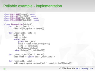 Pollable example - implementation 
class POLL_BASE(object): pass 
class POLL_OK(POLL_BASE): pass 
class POLL_READ(POLL_BASE): pass 
class POLL_WRITE(POLL_BASE): pass 
class Connection(object): 
def __init__(self, …): 
self.async_queue = deque() 
def _read(self, total): 
buff = [] 
left = total 
while left: 
yield POLL_READ 
data = self.sock.recv(left) 
left -= len(data) 
buff.append(data) 
raise Return("".join(buff)) 
def _read_to_buff(self, total): 
self.buff = yield self._read(total) 
def read(self, total): 
self.async_queue.append(self._read_to_buff(total)) 
36 © 2014 Zaar Hai tech.zarmory.com 
 