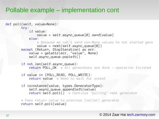 Pollable example – implementation cont 
def poll(self, value=None): 
try: 
if value: 
value = self.async_queue[0].send(value) 
else: 
# Because we can't send non-None values to not started gens 
value = next(self.async_queue[0]) 
except (Return, StopIteration) as err: 
value = getattr(err, "value", None) 
self.async_queue.popleft() 
if not len(self.async_queue): 
return POLL_OK # All generators are done - operation finished 
if value in (POLL_READ, POLL_WRITE): 
return value # Need to wait for socket 
if isinstance(value, types.GeneratorType): 
self.async_queue.appendleft(value) 
return self.poll() # Continue "pulling" next generator 
# Pass return value to previous (caller) generator 
return self.poll(value) 
37 © 2014 Zaar Hai tech.zarmory.com 
 