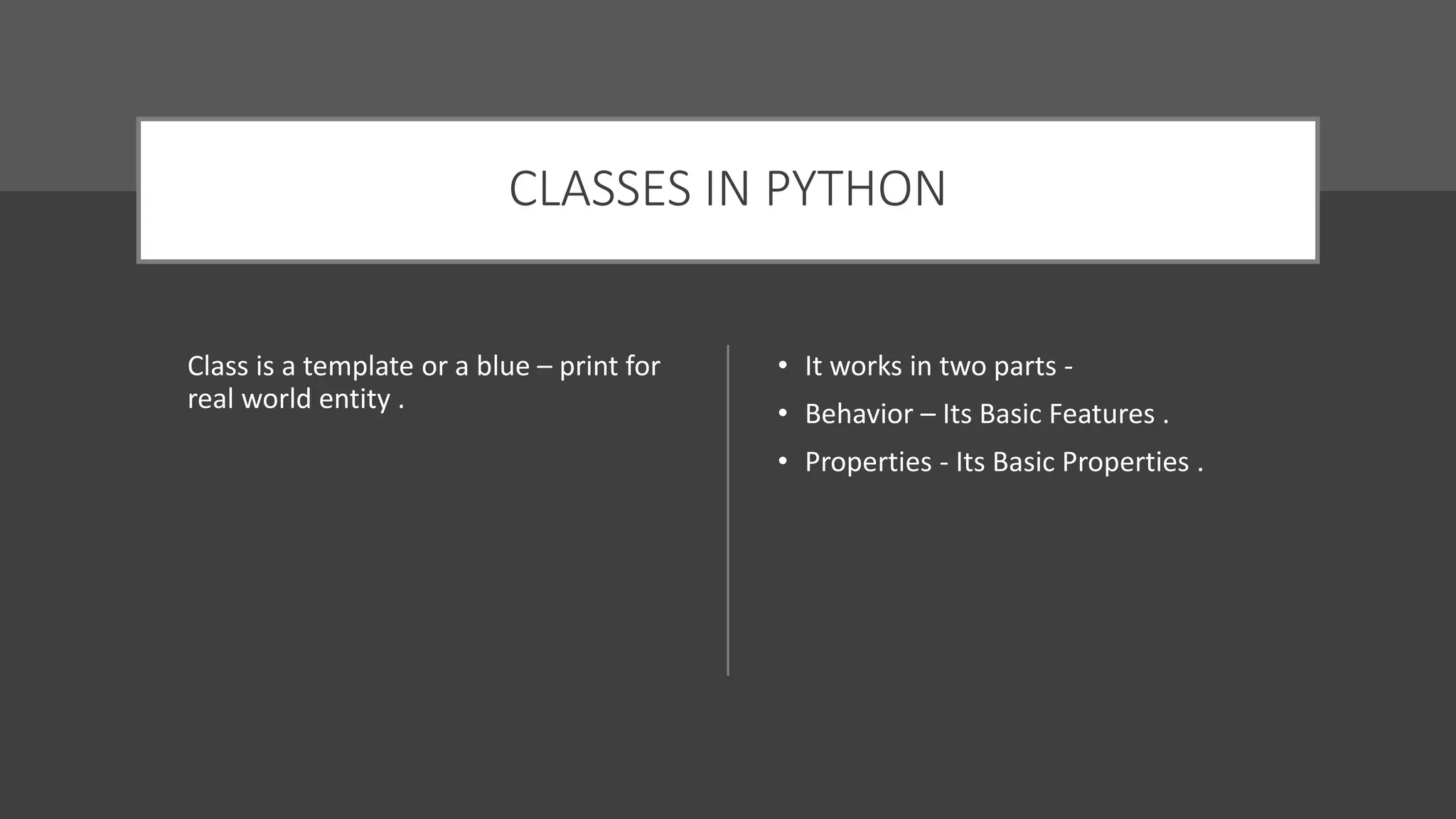 CLASSES IN PYTHON
Class is a template or a blue – print for
real world entity .
• It works in two parts -
• Behavior – Its Basic Features .
• Properties - Its Basic Properties .
 