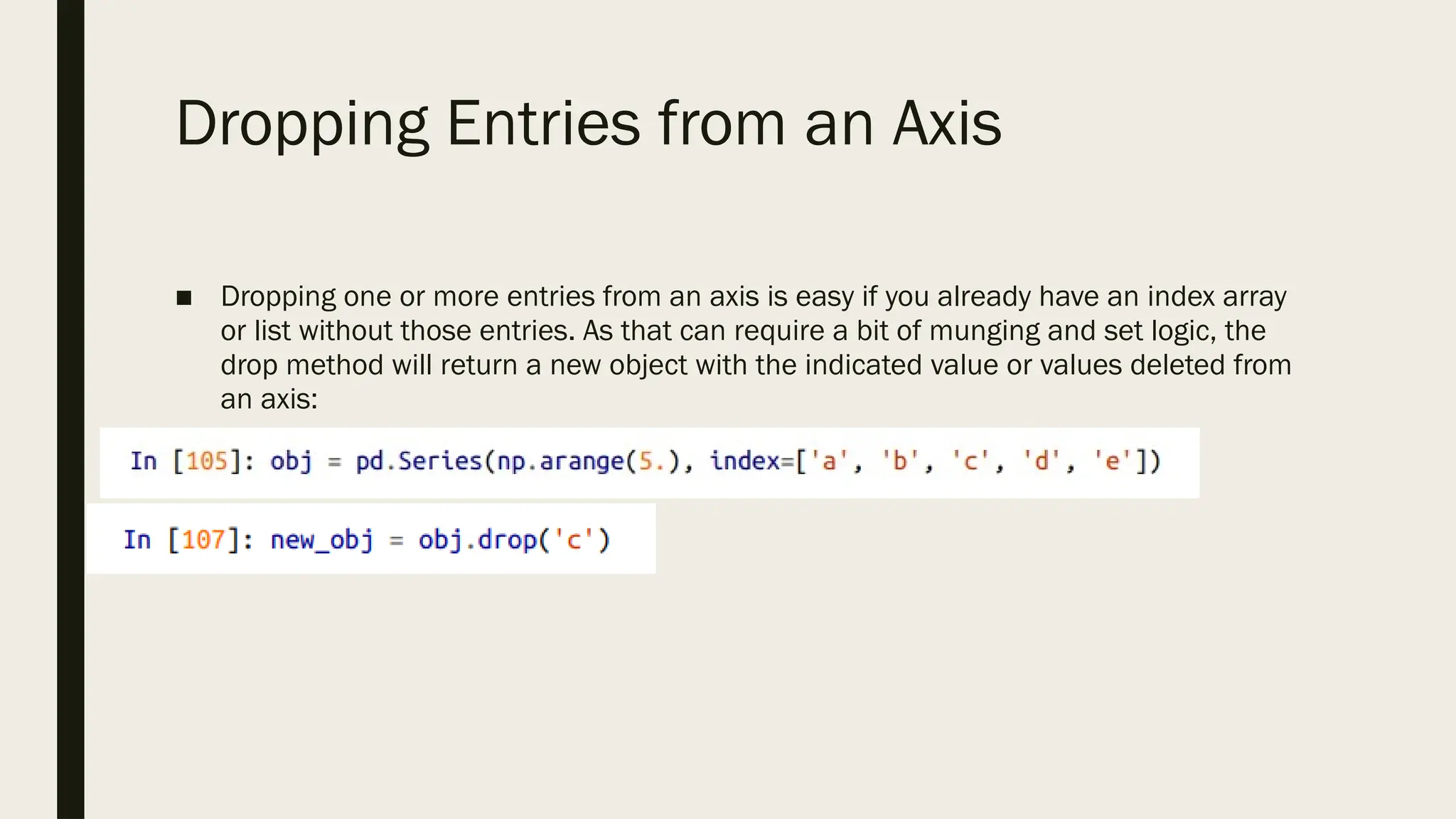 Dropping Entries from an Axis
■ Dropping one or more entries from an axis is easy if you already have an index array
or list without those entries. As that can require a bit of munging and set logic, the
drop method will return a new object with the indicated value or values deleted from
an axis:
 