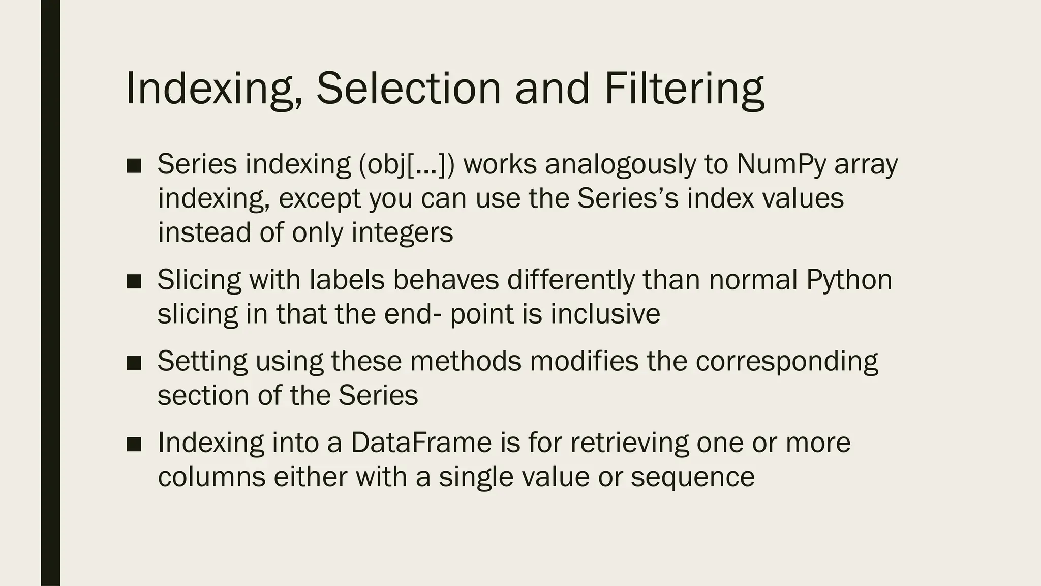 Indexing, Selection and Filtering
■ Series indexing (obj[...]) works analogously to NumPy array
indexing, except you can use the Series’s index values
instead of only integers
■ Slicing with labels behaves differently than normal Python
slicing in that the end point is inclusive
‐
■ Setting using these methods modifies the corresponding
section of the Series
■ Indexing into a DataFrame is for retrieving one or more
columns either with a single value or sequence
 