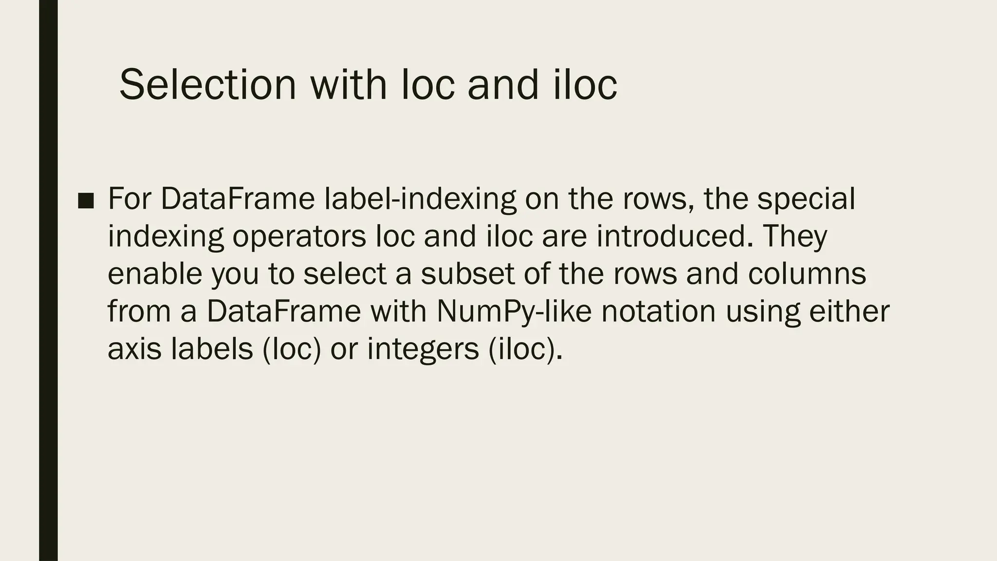 Selection with loc and iloc
■ For DataFrame label-indexing on the rows, the special
indexing operators loc and iloc are introduced. They
enable you to select a subset of the rows and columns
from a DataFrame with NumPy-like notation using either
axis labels (loc) or integers (iloc).
 