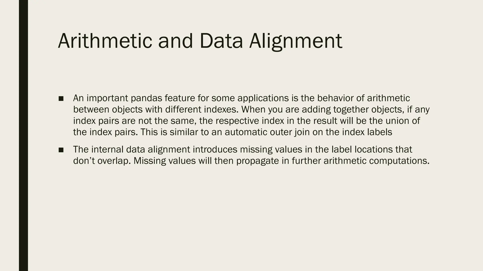 Arithmetic and Data Alignment
■ An important pandas feature for some applications is the behavior of arithmetic
between objects with different indexes. When you are adding together objects, if any
index pairs are not the same, the respective index in the result will be the union of
the index pairs. This is similar to an automatic outer join on the index labels
■ The internal data alignment introduces missing values in the label locations that
don’t overlap. Missing values will then propagate in further arithmetic computations.
 
