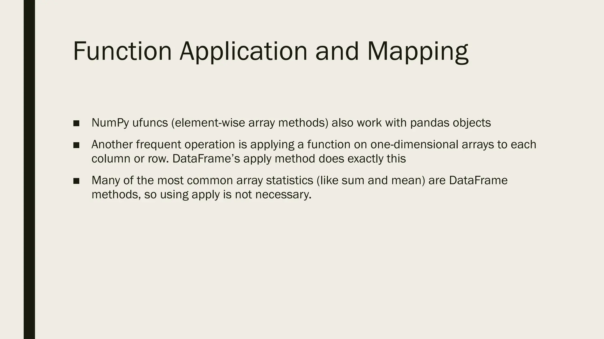 Function Application and Mapping
■ NumPy ufuncs (element-wise array methods) also work with pandas objects
■ Another frequent operation is applying a function on one-dimensional arrays to each
column or row. DataFrame’s apply method does exactly this
■ Many of the most common array statistics (like sum and mean) are DataFrame
methods, so using apply is not necessary.
 