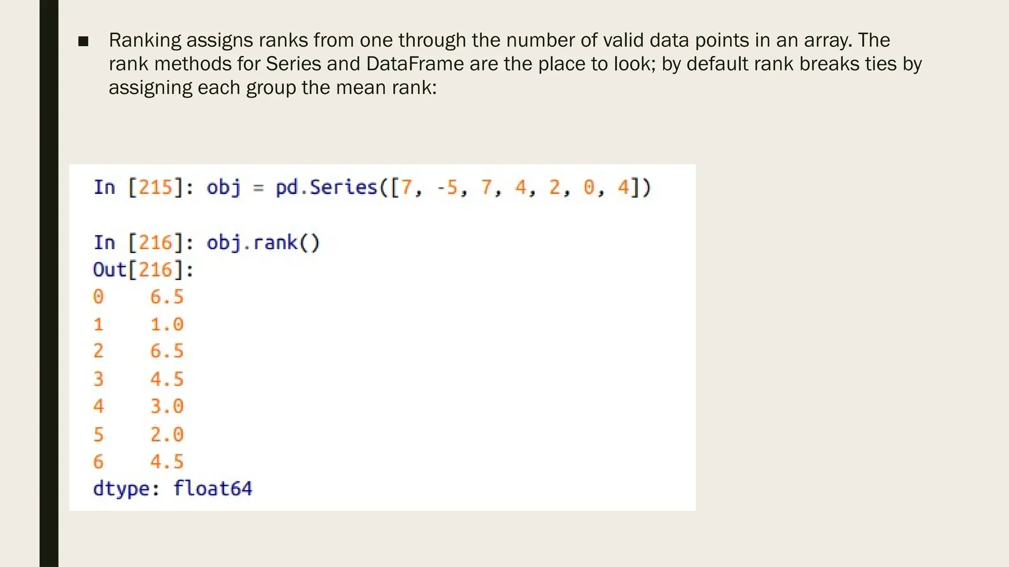 ■ Ranking assigns ranks from one through the number of valid data points in an array. The
rank methods for Series and DataFrame are the place to look; by default rank breaks ties by
assigning each group the mean rank:
 