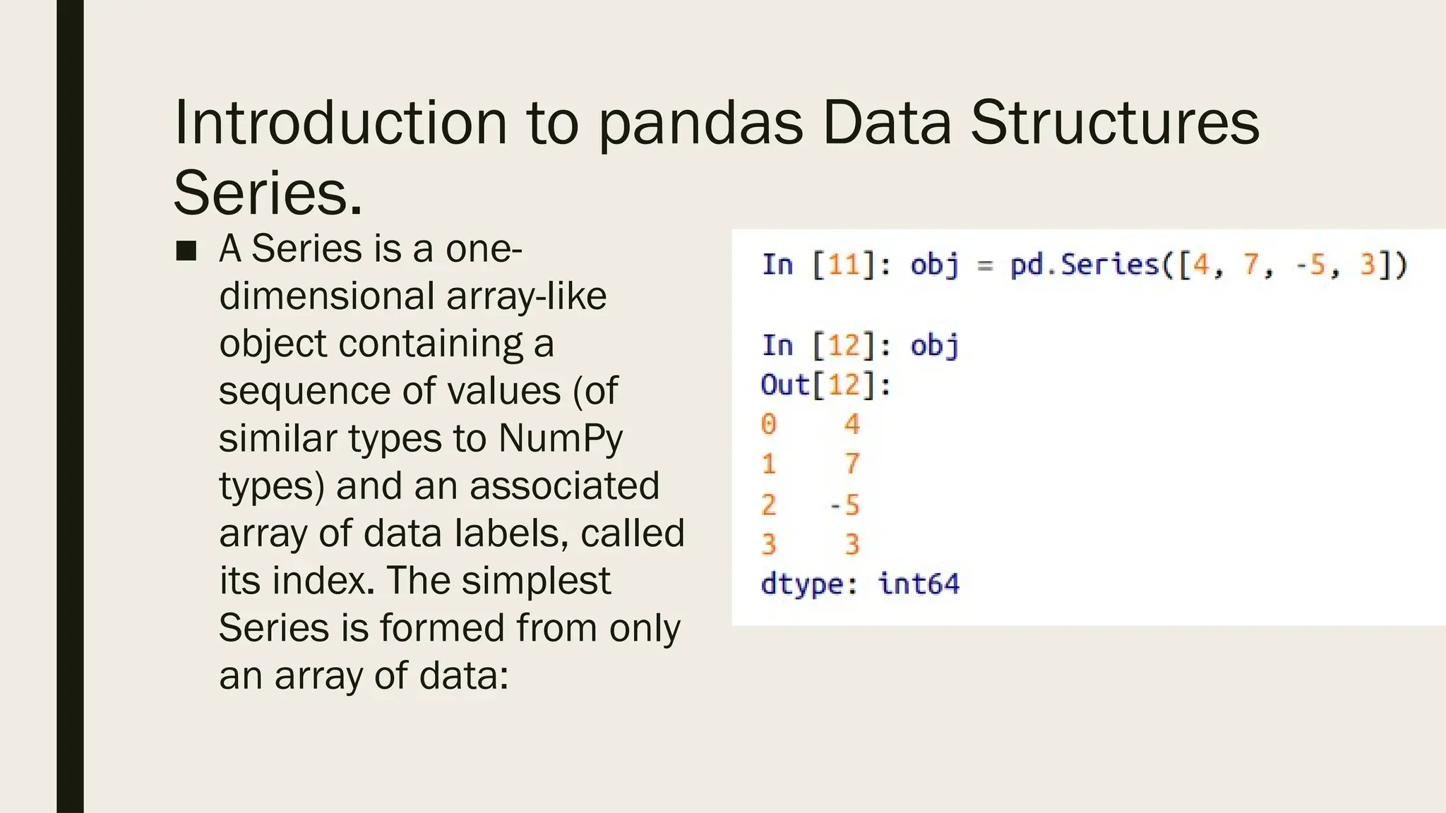 Introduction to pandas Data Structures
Series.
■ A Series is a one-
dimensional array-like
object containing a
sequence of values (of
similar types to NumPy
types) and an associated
array of data labels, called
its index. The simplest
Series is formed from only
an array of data:
 
