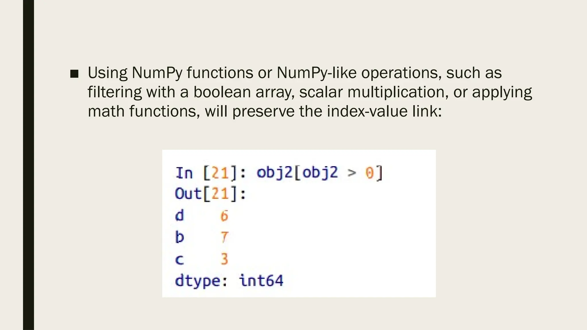 ■ Using NumPy functions or NumPy-like operations, such as
filtering with a boolean array, scalar multiplication, or applying
math functions, will preserve the index-value link:
 