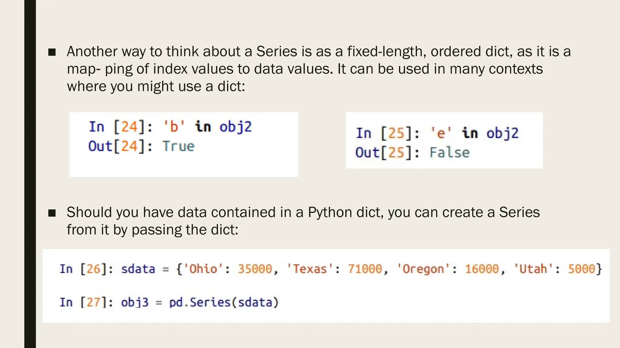 ■ Another way to think about a Series is as a fixed-length, ordered dict, as it is a
map ping of index values to data values. It can be used in many contexts
‐
where you might use a dict:
■ Should you have data contained in a Python dict, you can create a Series
from it by passing the dict:
 