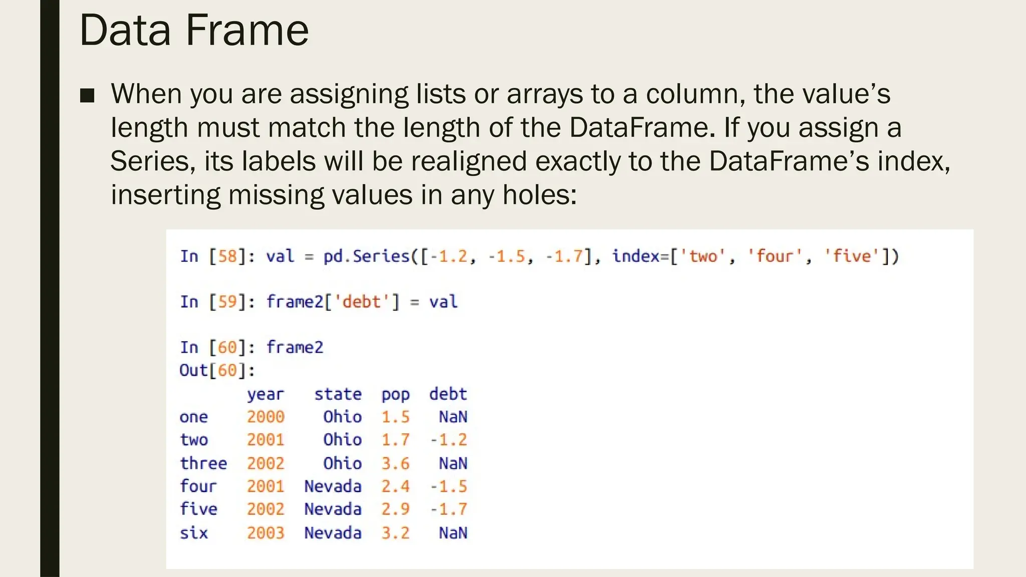 Data Frame
■ When you are assigning lists or arrays to a column, the value’s
length must match the length of the DataFrame. If you assign a
Series, its labels will be realigned exactly to the DataFrame’s index,
inserting missing values in any holes:
 
