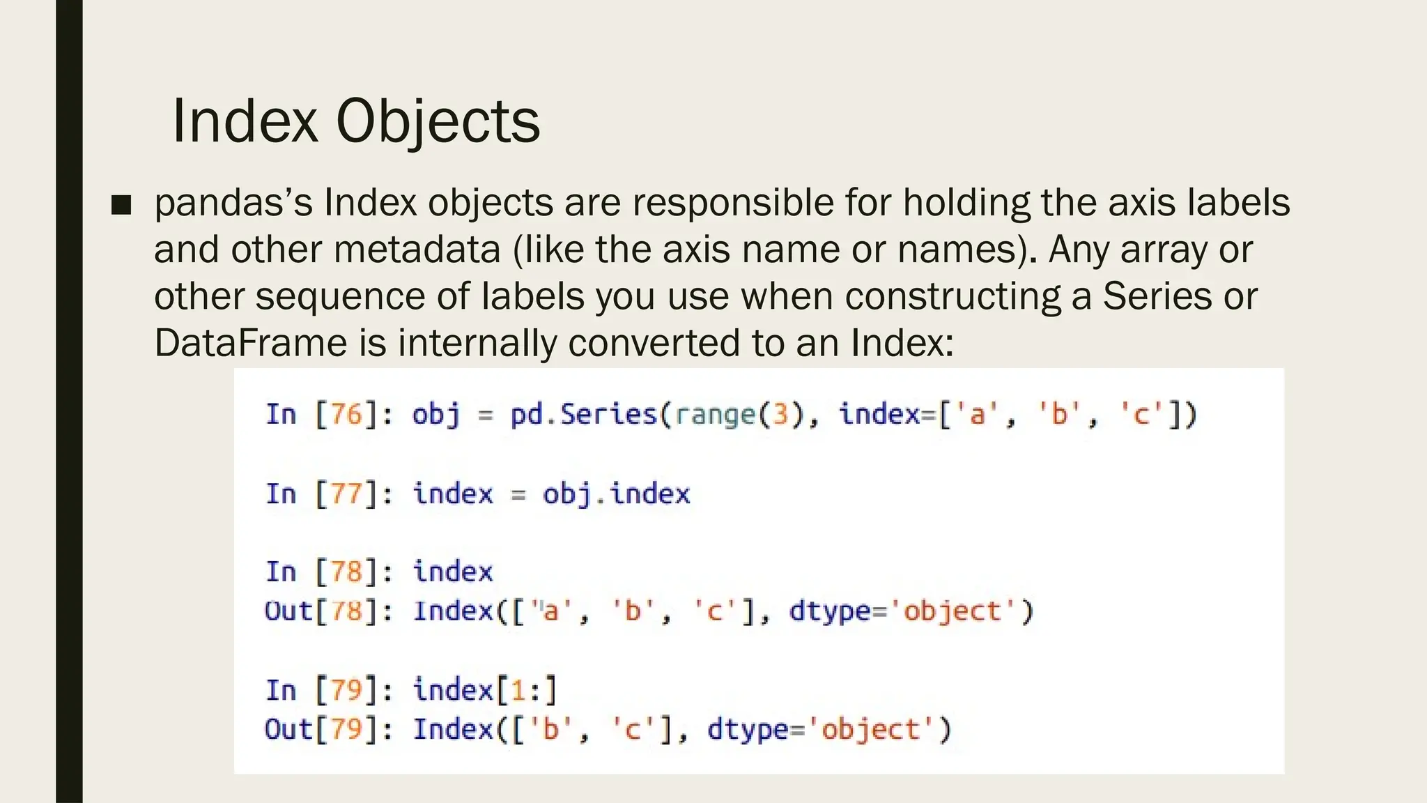 Index Objects
■ pandas’s Index objects are responsible for holding the axis labels
and other metadata (like the axis name or names). Any array or
other sequence of labels you use when constructing a Series or
DataFrame is internally converted to an Index:
 