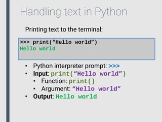 Handling text in Python
Printing text to the terminal:
>>> print(“Hello world”)
Hello world
• Python interpreter prompt: >>>
• Input: print(“Hello world”)
• Function: print()
• Argument: “Hello world”
• Output: Hello world
 