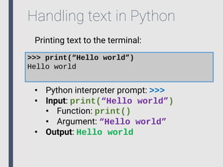 Handling text in Python
Printing text to the terminal:
>>> print(“Hello world”)
Hello world
• Python interpreter prompt: >>>
• Input: print(“Hello world”)
• Function: print()
• Argument: “Hello world”
• Output: Hello world
 