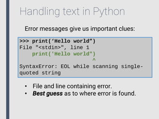 Handling text in Python
Error messages give us important clues:
>>> print(‘Hello world”)
File "<stdin>", line 1
print('Hello world")
^
SyntaxError: EOL while scanning single-
quoted string
• File and line containing error.
• Best guess as to where error is found.
 