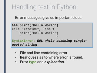 Handling text in Python
Error messages give us important clues:
>>> print(‘Hello world”)
File "<stdin>", line 1
print('Hello world")
^
SyntaxError: EOL while scanning single-
quoted string
• File and line containing error.
• Best guess as to where error is found.
• Error type and explanation.
 
