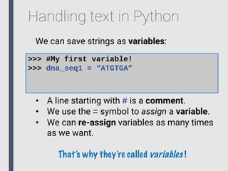 Handling text in Python
We can save strings as variables:
>>> #My first variable!
>>> dna_seq1 = “ATGTGA”
• A line starting with # is a comment.
• We use the = symbol to assign a variable.
• We can re-assign variables as many times
as we want.
That’s why they’re called variables !
 