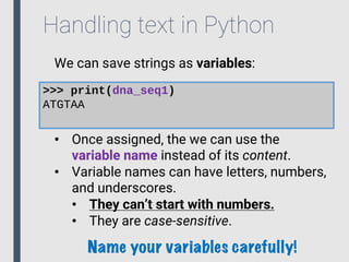 Handling text in Python
We can save strings as variables:
>>> print(dna_seq1)
ATGTAA
• Once assigned, the we can use the
variable name instead of its content.
• Variable names can have letters, numbers,
and underscores.
• They can’t start with numbers.
• They are case-sensitive.
Name your variables carefully!
 