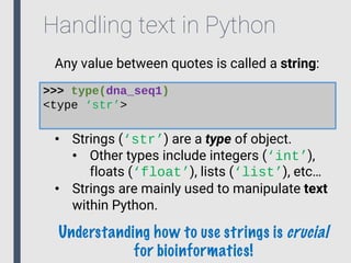 Handling text in Python
Any value between quotes is called a string:
>>> type(dna_seq1)
<type ‘str’>
• Strings (‘str’) are a type of object.
• Other types include integers (‘int’),
floats (‘float’), lists (‘list’), etc…
• Strings are mainly used to manipulate text
within Python.
Understanding how to use strings is crucial
for bioinformatics!
 
