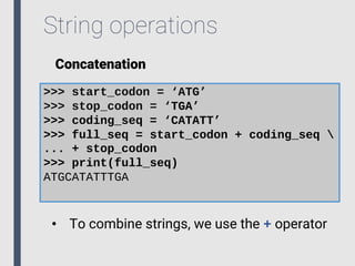 String operations
Concatenation
>>> start_codon = ‘ATG’
>>> stop_codon = ‘TGA’
>>> coding_seq = ‘CATATT’
>>> full_seq = start_codon + coding_seq 
... + stop_codon
>>> print(full_seq)
ATGCATATTTGA
• To combine strings, we use the + operator
 