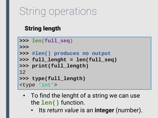 String operations
String length
>>> len(full_seq)
>>>
>>> #len() produces no output
>>> full_lenght = len(full_seq)
>>> print(full_length)
12
>>> type(full_length)
<type ‘int’>
• To find the lenght of a string we can use
the len() function.
• Its return value is an integer (number).
 