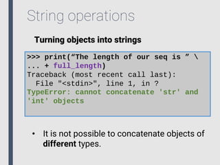 String operations
Turning objects into strings
>>> print(“The length of our seq is ” 
... + full_length)
Traceback (most recent call last):
File "<stdin>", line 1, in ?
TypeError: cannot concatenate 'str' and
'int' objects
• It is not possible to concatenate objects of
different types.
 