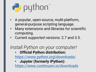 • A popular, open-source, multi-platform,
general-purpose scripting language.
• Many extensions and libraries for scientific
computing.
• Current supported versions: 2.7 and 3.5.
Install Python on your computer!
• Official Python distribution:
https://www.python.org/downloads/
• Jupyter (formerly iPython):
https://www.continuum.io/downloads
 