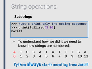 String operations
Substrings
>>> #Let’s print only the coding sequence
>>> print(full_seq[3:9])
CATATT
• To understand how we did it we need to
know how strings are numbered:
A T G C A T A T T T G A
0 1 2 3 4 5 6 7 8 9 10 11
Python always starts counting from zero!!!
 