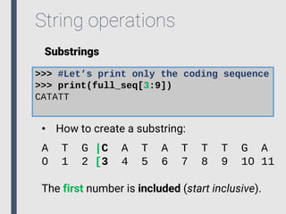 String operations
Substrings
>>> #Let’s print only the coding sequence
>>> print(full_seq[3:9])
CATATT
• How to create a substring:
A T G |C A T A T T T G A
0 1 2 [3 4 5 6 7 8 9 10 11
The first number is included (start inclusive).
 
