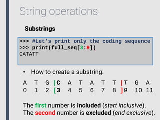 String operations
Substrings
>>> #Let’s print only the coding sequence
>>> print(full_seq[3:9])
CATATT
• How to create a substring:
A T G |C A T A T T |T G A
0 1 2 [3 4 5 6 7 8 ]9 10 11
The first number is included (start inclusive).
The second number is excluded (end exclusive).
 
