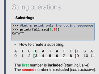 String operations
Substrings
>>> #Let’s print only the coding sequence
>>> print(full_seq[3:9])
CATATT
• How to create a substring:
A T G |C A T A T T |T G A
0 1 2 [3 4 5 6 7 8 ]9 10 11
The first number is included (start inclusive).
The second number is excluded (end exclusive).
 