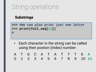 String operations
Substrings
>>> #We can also print just one letter
>>> print(full_seq[11])
A
• Each character in the string can be called
using their postion (index) number:
A T G C A T A T T T G A
0 1 2 3 4 5 6 7 8 9 10 11
 