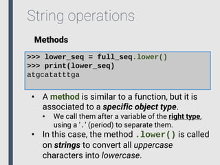 String operations
Methods
>>> lower_seq = full_seq.lower()
>>> print(lower_seq)
atgcatatttga
• A method is similar to a function, but it is
associated to a specific object type.
• We call them after a variable of the right type,
using a ‘.’ (period) to separate them.
• In this case, the method .lower() is called
on strings to convert all uppercase
characters into lowercase.
 