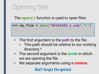 Opening ﬁles
The open() function is used to open files:
>>> my_file = open(“BV164695.1.seq”,”r”)
• The first argument is the path to the file.
• This path should be relative to our working
directory.*
• The second argument is the mode in which
we are opening the file.
• We separate arguments using a comma.
Don’t forget the quotes!
 