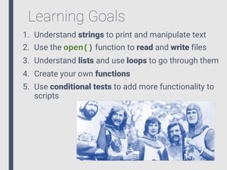 Learning Goals
1. Understand strings to print and manipulate text
2. Use the open() function to read and write files
3. Understand lists and use loops to go through them
4. Create your own functions
5. Use conditional tests to add more functionality to
scripts
 