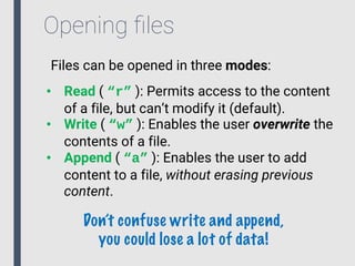 Opening ﬁles
Files can be opened in three modes:
• Read ( “r” ): Permits access to the content
of a file, but can’t modify it (default).
• Write ( “w” ): Enables the user overwrite the
contents of a file.
• Append ( “a” ): Enables the user to add
content to a file, without erasing previous
content.
Don’t confuse write and append,
you could lose a lot of data!
 