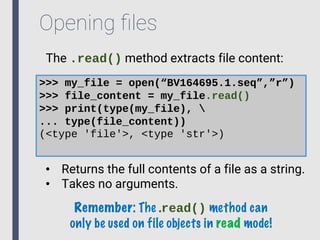 Opening ﬁles
The .read() method extracts file content:
>>> my_file = open(“BV164695.1.seq”,”r”)
>>> file_content = my_file.read()
>>> print(type(my_file), 
... type(file_content))
(<type 'file'>, <type 'str'>)
• Returns the full contents of a file as a string.
• Takes no arguments.
Remember: The .read() method can
only be used on file objects in read mode!
 