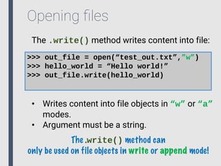 Opening ﬁles
The .write() method writes content into file:
>>> out_file = open(“test_out.txt”,”w”)
>>> hello_world = “Hello world!”
>>> out_file.write(hello_world)
• Writes content into file objects in “w” or “a”
modes.
• Argument must be a string.
The .write() method can
only be used on file objects in write or append mode!
 