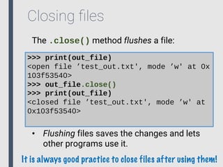 Closing ﬁles
The .close() method flushes a file:
>>> print(out_file)
<open file ’test_out.txt', mode ’w' at 0x
103f53540>
>>> out_file.close()
>>> print(out_file)
<closed file ’test_out.txt', mode ’w' at
0x103f53540>
• Flushing files saves the changes and lets
other programs use it.
It is always good practice to close files after using them!
 