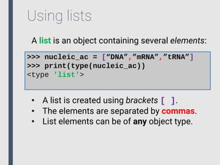 Using lists
A list is an object containing several elements:
>>> nucleic_ac = [“DNA”,”mRNA”,”tRNA”]
>>> print(type(nucleic_ac))
<type 'list'>
• A list is created using brackets [ ].
• The elements are separated by commas.
• List elements can be of any object type.
 