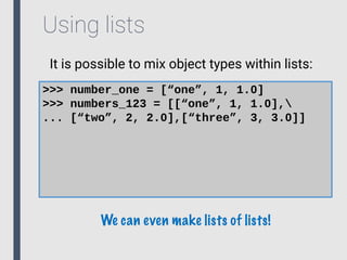 Using lists
It is possible to mix object types within lists:
>>> number_one = [“one”, 1, 1.0]
>>> numbers_123 = [[“one”, 1, 1.0],
... [“two”, 2, 2.0],[“three”, 3, 3.0]]
We can even make lists of lists!
 