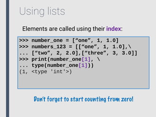 Using lists
Elements are called using their index:
>>> number_one = [“one”, 1, 1.0]
>>> numbers_123 = [[“one”, 1, 1.0],
... [“two”, 2, 2.0],[“three”, 3, 3.0]]
>>> print(number_one[1], 
... type(number_one[1]))
(1, <type 'int'>)
Don’t forget to start counting from zero!
 