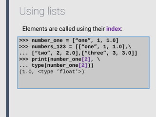 Using lists
Elements are called using their index:
>>> number_one = [“one”, 1, 1.0]
>>> numbers_123 = [[“one”, 1, 1.0],
... [“two”, 2, 2.0],[“three”, 3, 3.0]]
>>> print(number_one[2], 
... type(number_one[2]))
(1.0, <type ’float'>)
 
