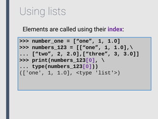 Using lists
Elements are called using their index:
>>> number_one = [“one”, 1, 1.0]
>>> numbers_123 = [[“one”, 1, 1.0],
... [“two”, 2, 2.0],[“three”, 3, 3.0]]
>>> print(numbers_123[0], 
... type(numbers_123[0]))
(['one', 1, 1.0], <type 'list'>)
 