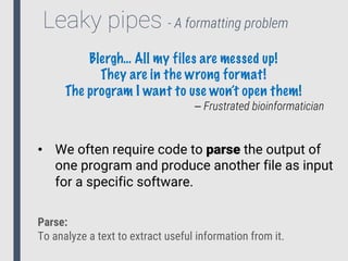 Leaky pipes - A formatting problem
Blergh… All my files are messed up!
They are in the wrong format!
The program I want to use won’t open them!
⎯ Frustrated bioinformatician
• We often require code to parse the output of
one program and produce another file as input
for a specific software.
Parse:
To analyze a text to extract useful information from it.
 