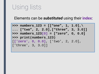 Using lists
Elements can be substituted using their index:
>>> numbers_123 = [[“one”, 1, 1.0],
... [“two”, 2, 2.0],[“three”, 3, 3.0]]
>>> numbers_123[0] = [“zero”, 0, 0.0]
>>> print(numbers_123)
[['zero', 0, 0.0], ['two', 2, 2.0],
['three', 3, 3.0]]
 