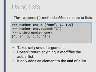 Using lists
The .append() method adds elements to lists:
>>> number_one = [“one”, 1, 1.0]
>>> number_one.append(“I”)
>>> print(number_one)
['one', 1, 1.0, 'I']
• Takes only one of argument.
• Doesn’t return anything, it modifies the
actual list.
• It only adds an element to the end of a list.
 