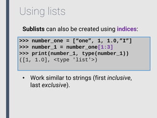 Using lists
Sublists can also be created using indices:
>>> number_one = [“one”, 1, 1.0,”I”]
>>> number_1 = number_one[1:3]
>>> print(number_1, type(number_1))
([1, 1.0], <type 'list'>)
• Work similar to strings (first inclusive,
last exclusive).
 