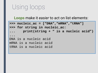 Using loops
Loops make it easier to act on list elements:
>>> nucleic_ac = [“DNA”,“mRNA”,“tRNA”]
>>> for string in nucleic_ac:
... print(string + “ is a nucleic acid”)
...
DNA is a nucleic acid
mRNA is a nucleic acid
tRNA is a nucleic acid
 
