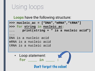 Using loops
Loops have the following structure:
>>> nucleic_ac = [“DNA”,“mRNA”,“tRNA”]
>>> for string in nucleic_ac:
... print(string + “ is a nucleic acid”)
...
DNA is a nucleic acid
mRNA is a nucleic acid
tRNA is a nucleic acid
• Loop statement:
for ____ in ____ :
Don’t forget the colon!
 