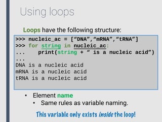 Using loops
Loops have the following structure:
>>> nucleic_ac = [“DNA”,“mRNA”,“tRNA”]
>>> for string in nucleic_ac:
... print(string + “ is a nucleic acid”)
...
DNA is a nucleic acid
mRNA is a nucleic acid
tRNA is a nucleic acid
• Element name
• Same rules as variable naming.
This variable only exists inside the loop!
 